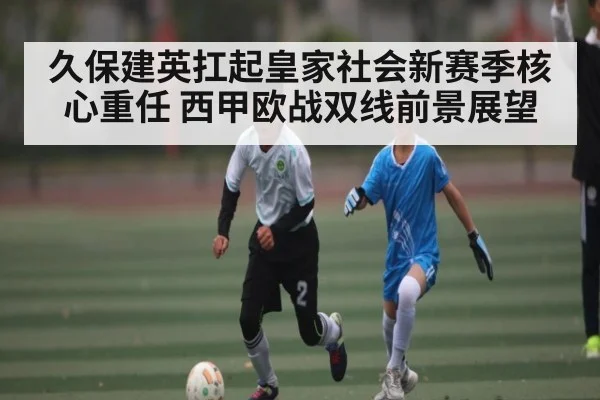 久保建英扛起皇家社会新赛季核心重任 西甲欧战双线前景展望