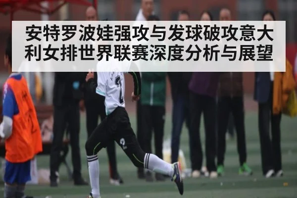 安特罗波娃强攻与发球破攻意大利女排世界联赛深度分析与展望